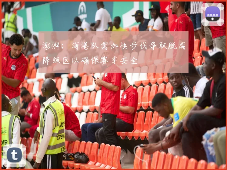 澎湃：海港队需加快步伐争取脱离降级区以确保赛季安全