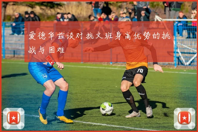 爱德华兹谈对抗文班身高优势的挑战与困难