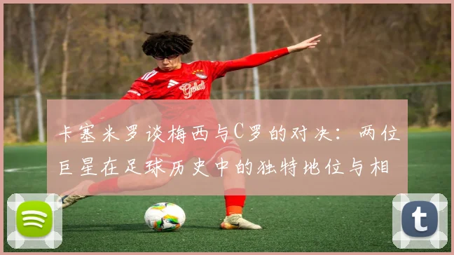 卡塞米罗谈梅西与C罗的对决：两位巨星在足球历史中的独特地位与相互激励