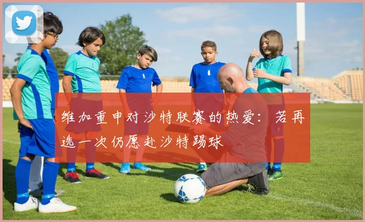 维加重申对沙特联赛的热爱：若再选一次仍愿赴沙特踢球