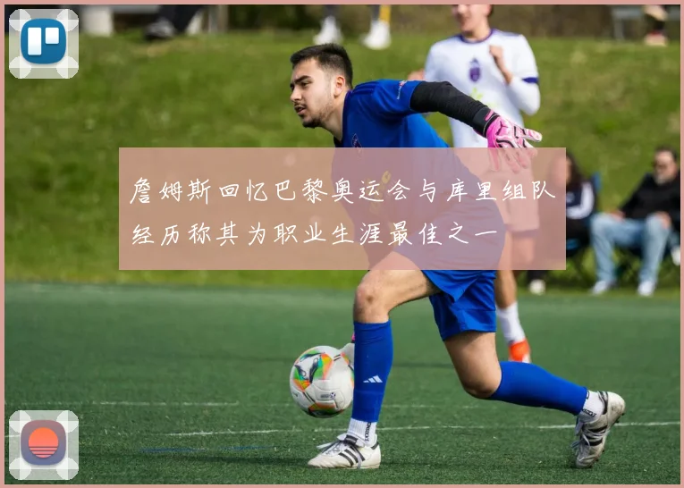 詹姆斯回忆巴黎奥运会与库里组队经历称其为职业生涯最佳之一