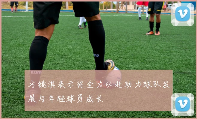方镜淇表示将全力以赴助力球队发展与年轻球员成长