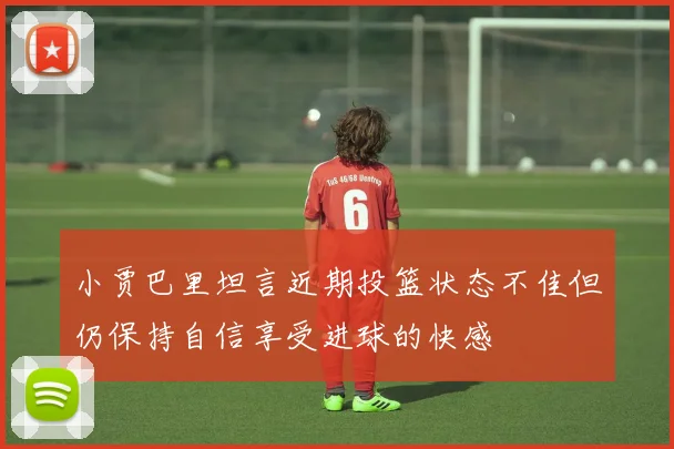 小贾巴里坦言近期投篮状态不佳但仍保持自信享受进球的快感