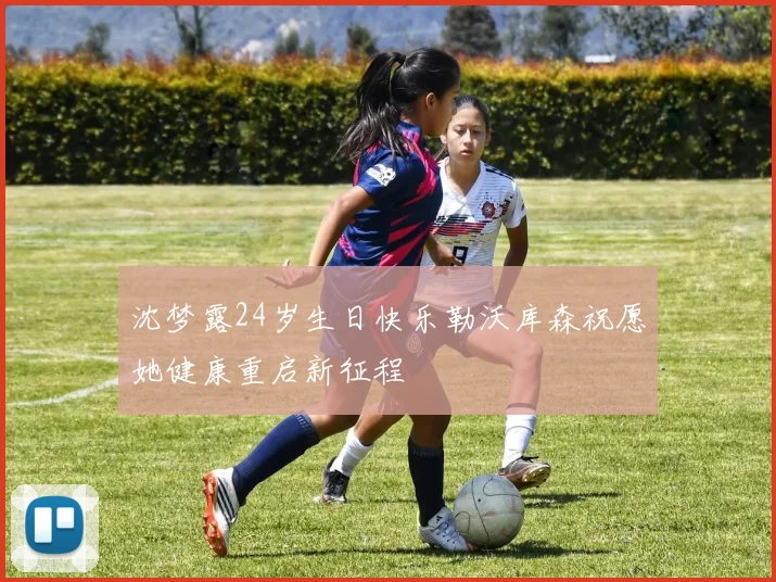 沈梦露24岁生日快乐勒沃库森祝愿她健康重启新征程