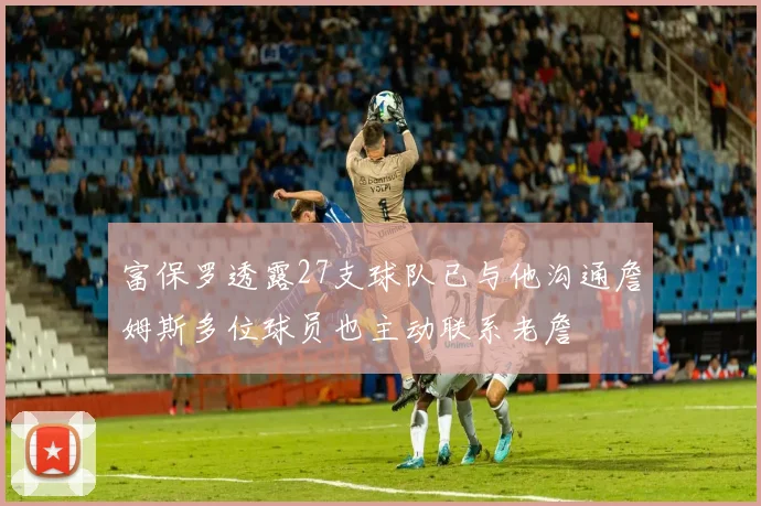 富保罗透露27支球队已与他沟通詹姆斯多位球员也主动联系老詹