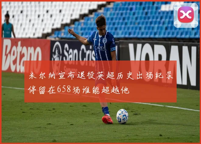 米尔纳宣布退役英超历史出场纪录停留在658场谁能超越他