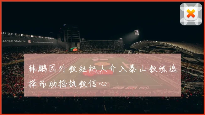 韩鹏因外教经纪人介入泰山教练选择而动摇执教信心