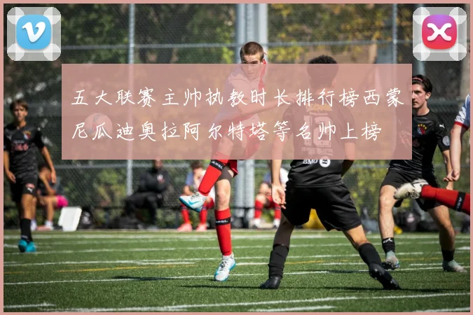 五大联赛主帅执教时长排行榜西蒙尼瓜迪奥拉阿尔特塔等名帅上榜