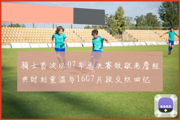 骑士首次以07年总决赛致敬老詹经典时刻重温与16G7片段交织回忆